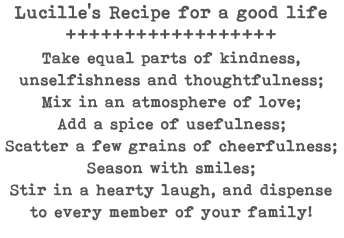 Lucille's Recipe for a good life ++++++++++++++++++ Take equal parts of kindness, unselfishness and thoughtfulness; Mix in an atmosphere of love; Add a spice of usefulness; Scatter a few grains of cheerfulness; Season with smiles; Stir in a hearty laugh, and dispense to every member of your family!